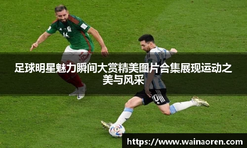 足球明星魅力瞬间大赏精美图片合集展现运动之美与风采